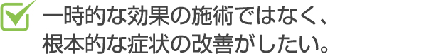 一時的な効果の施術ではなく、根本的な症状の改善がしたい