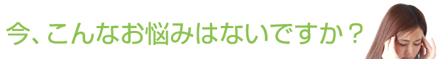 今、こんなお悩みはないですか？