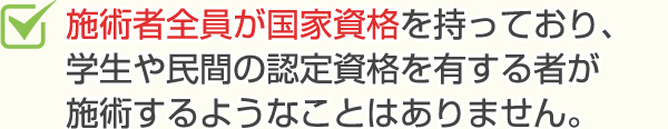 施術者全員が国家資格を持っており、学生や民間の認定資格を有するものが施術をするようなことはありません